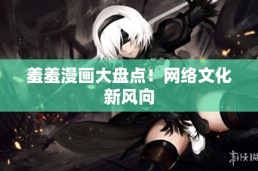 羞羞漫画大盘点！网络文化新风向