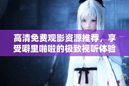 高清免费观影资源推荐，享受噼里啪啦的极致视听体验