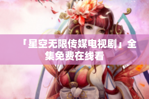 「星空无限传媒电视剧」全集免费在线看
