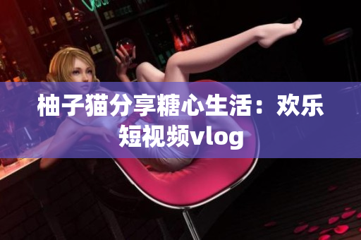 柚子猫分享糖心生活：欢乐短视频vlog