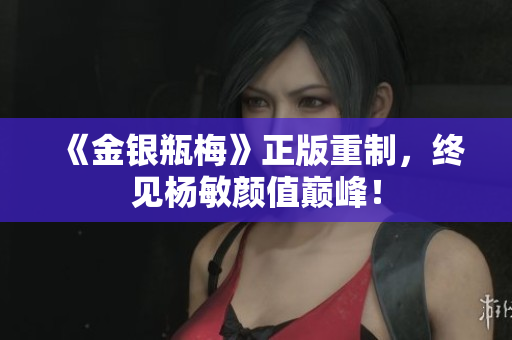 《金银瓶梅》正版重制，终见杨敏颜值巅峰！