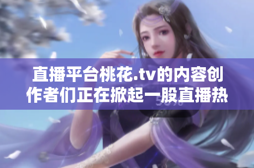 直播平台桃花.tv的内容创作者们正在掀起一股直播热潮
