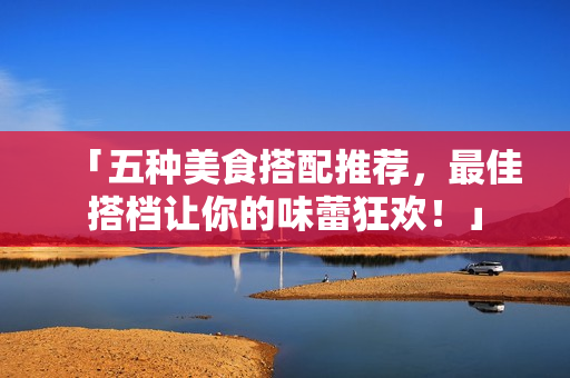 「五种美食搭配推荐，最佳搭档让你的味蕾狂欢！」