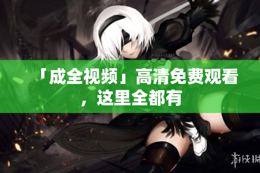 「成全视频」高清免费观看，这里全都有
