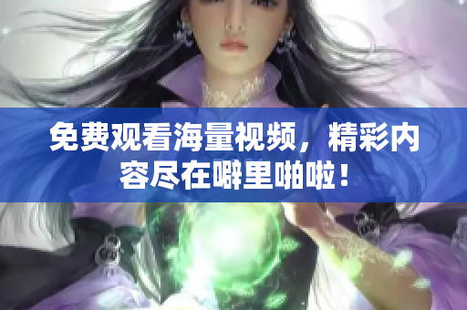 免费观看海量视频，精彩内容尽在噼里啪啦！