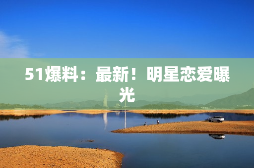 51爆料：最新！明星恋爱曝光