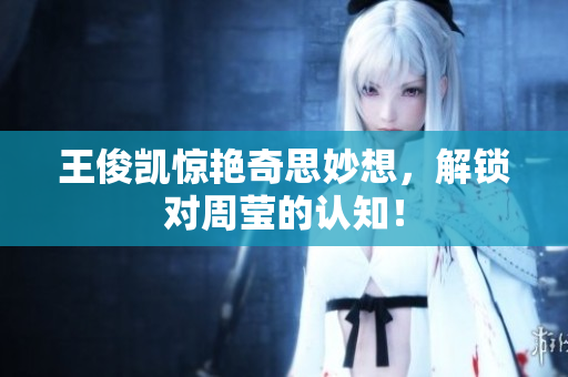 王俊凯惊艳奇思妙想，解锁对周莹的认知！