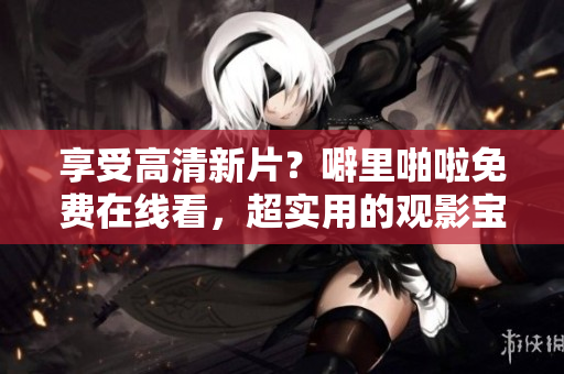 享受高清新片？噼里啪啦免费在线看，超实用的观影宝典！