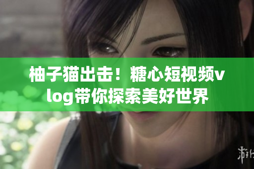 柚子猫出击！糖心短视频vlog带你探索美好世界
