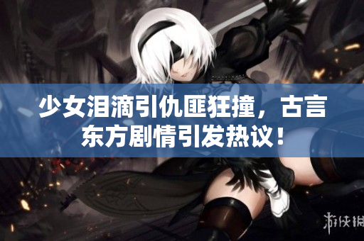 少女泪滴引仇匪狂撞，古言东方剧情引发热议！