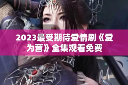 2023最受期待爱情剧《爱为营》全集观看免费
