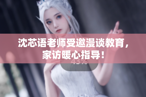 沈芯语老师受邀漫谈教育，家访暖心指导！