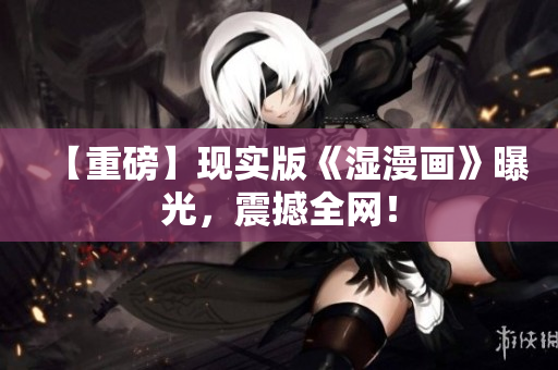 【重磅】现实版《湿漫画》曝光，震撼全网！