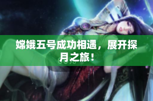 嫦娥五号成功相遇，展开探月之旅！