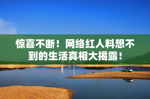 惊喜不断！网络红人料想不到的生活真相大揭露！