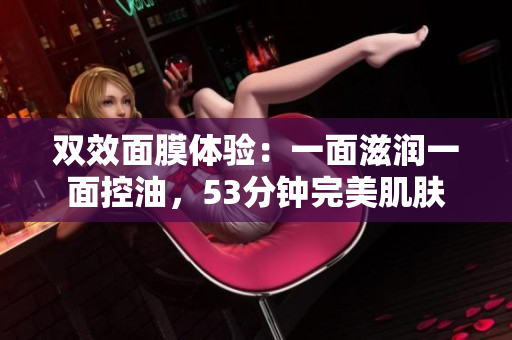 双效面膜体验：一面滋润一面控油，53分钟完美肌肤