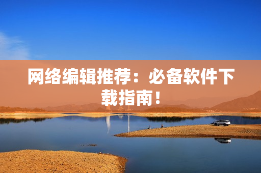 网络编辑推荐：必备软件下载指南！