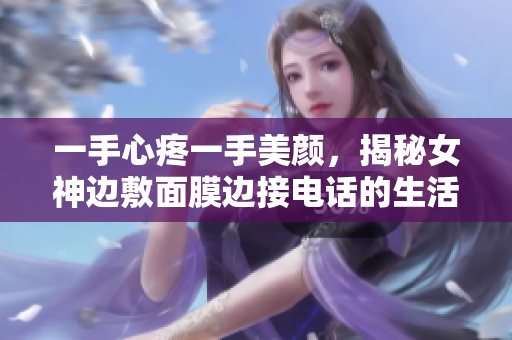 一手心疼一手美颜，揭秘女神边敷面膜边接电话的生活方式