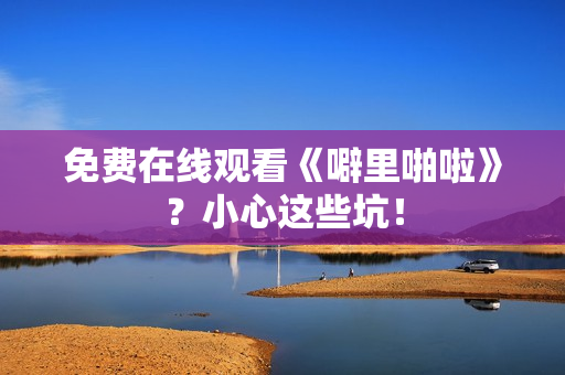 免费在线观看《噼里啪啦》？小心这些坑！