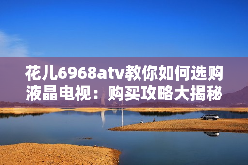 花儿6968atv教你如何选购液晶电视：购买攻略大揭秘