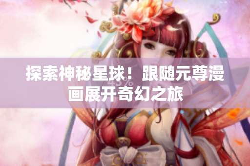 探索神秘星球！跟随元尊漫画展开奇幻之旅