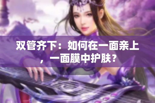 双管齐下：如何在一面亲上，一面膜中护肤？