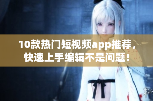 10款热门短视频app推荐，快速上手编辑不是问题！