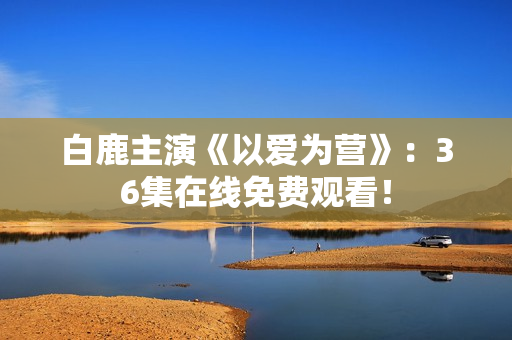 白鹿主演《以爱为营》：36集在线免费观看！