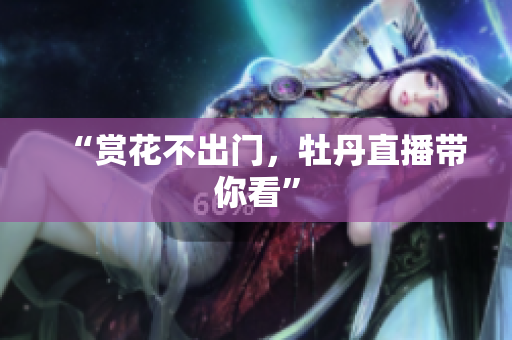 “赏花不出门，牡丹直播带你看”