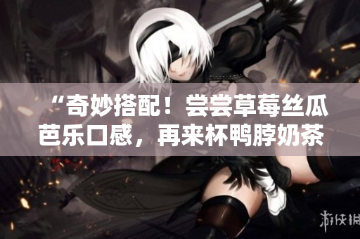 “奇妙搭配！尝尝草莓丝瓜芭乐口感，再来杯鸭脖奶茶”