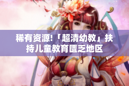 稀有资源!「超清幼教」扶持儿童教育匮乏地区