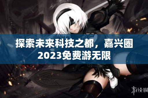 探索未来科技之都，嘉兴圈2023免费游无限