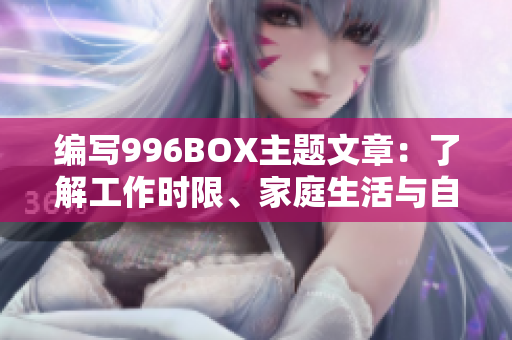 编写996BOX主题文章：了解工作时限、家庭生活与自我护理的重要性