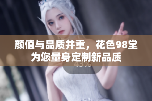颜值与品质并重，花色98堂为您量身定制新品质