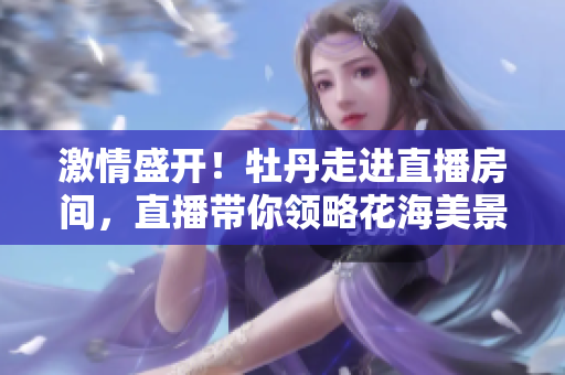 激情盛开！牡丹走进直播房间，直播带你领略花海美景