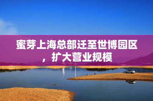 蜜芽上海总部迁至世博园区，扩大营业规模