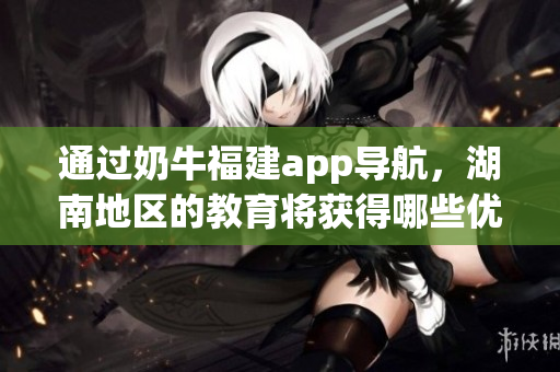 通过奶牛福建app导航，湖南地区的教育将获得哪些优势？