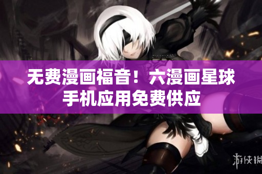 无费漫画福音！六漫画星球手机应用免费供应