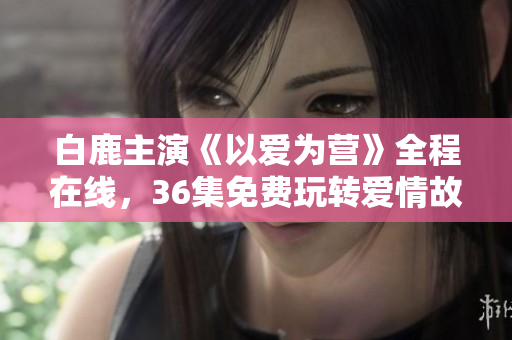 白鹿主演《以爱为营》全程在线，36集免费玩转爱情故事