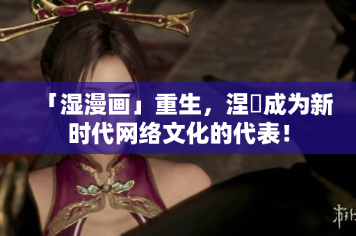「湿漫画」重生，涅槃成为新时代网络文化的代表！