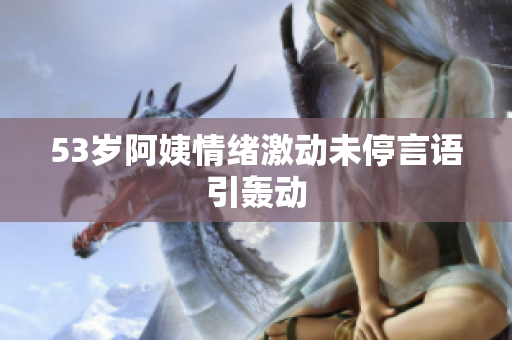 53岁阿姨情绪激动未停言语引轰动