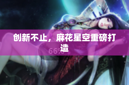 创新不止，麻花星空重磅打造