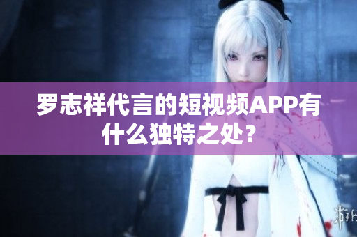 罗志祥代言的短视频APP有什么独特之处？