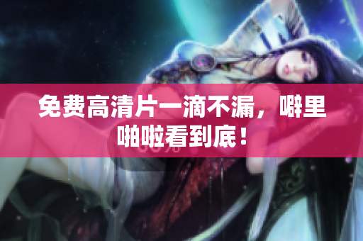 免费高清片一滴不漏，噼里啪啦看到底！