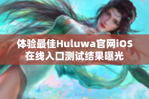 体验最佳Huluwa官网iOS在线入口测试结果曝光