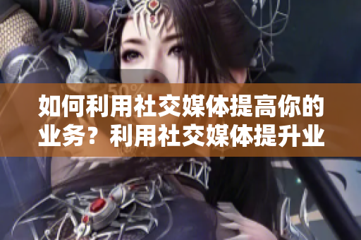 如何利用社交媒体提高你的业务？利用社交媒体提升业务：实用指南
