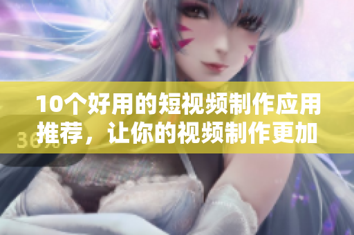 10个好用的短视频制作应用推荐，让你的视频制作更加轻松
