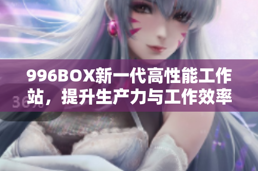 996BOX新一代高性能工作站，提升生产力与工作效率