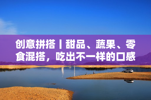 创意拼搭丨甜品、蔬果、零食混搭，吃出不一样的口感体验！