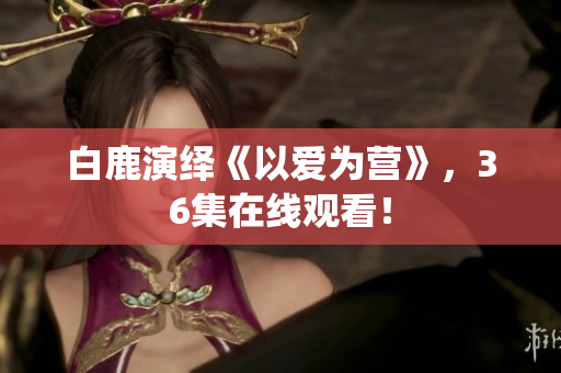 白鹿演绎《以爱为营》，36集在线观看！